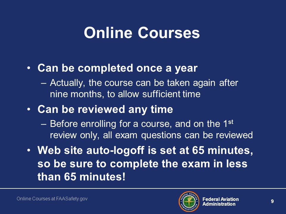 Federal Aviation Administration 9 Online Courses at FAASafety.gov Online Courses Can be completed once a year –Actually, the course can be taken again after nine months, to allow sufficient time Can be reviewed any time –Before enrolling for a course, and on the 1 st review only, all exam questions can be reviewed Web site auto-logoff is set at 65 minutes, so be sure to complete the exam in less than 65 minutes!
