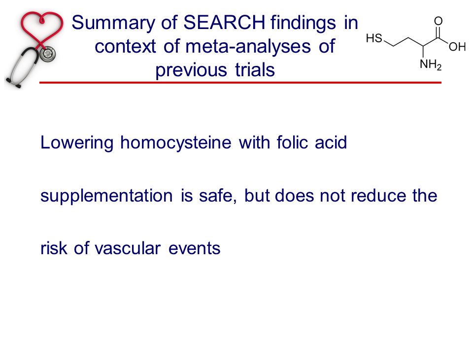Summary of SEARCH findings in context of meta-analyses of previous trials Lowering homocysteine with folic acid supplementation is safe, but does not reduce the risk of vascular events