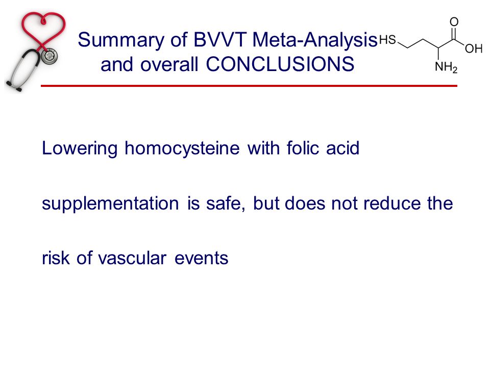 Summary of BVVT Meta-Analysis and overall CONCLUSIONS Lowering homocysteine with folic acid supplementation is safe, but does not reduce the risk of vascular events