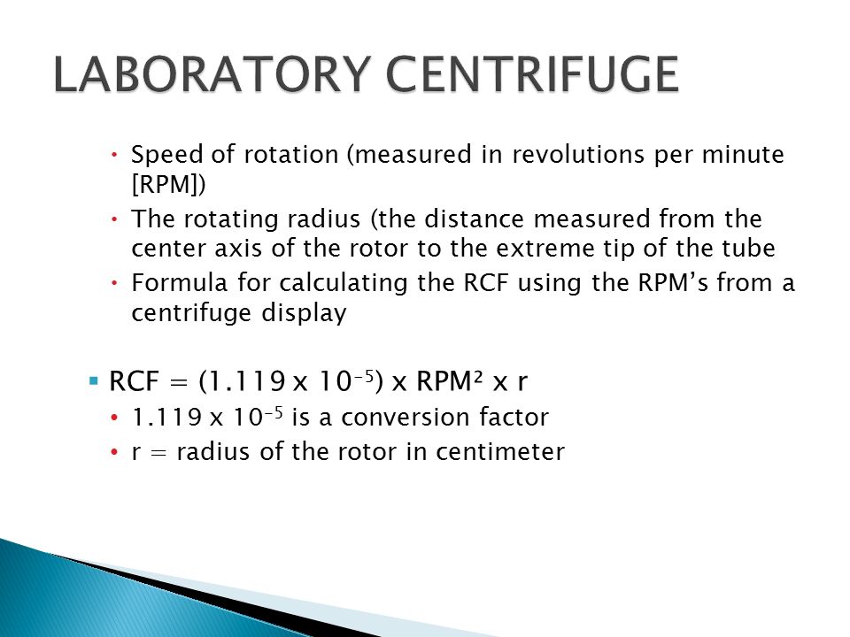  Speed of rotation (measured in revolutions per minute [RPM])  The rotating radius (the distance measured from the center axis of the rotor to the extreme tip of the tube  Formula for calculating the RCF using the RPM’s from a centrifuge display  RCF = (1.119 x ) x RPM² x r x is a conversion factor r = radius of the rotor in centimeter