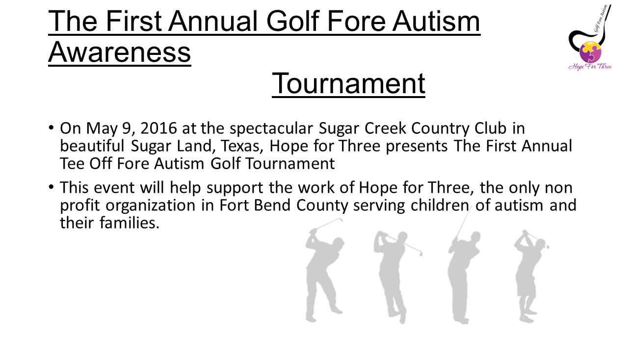 The First Annual Golf Fore Autism Awareness Tournament On May 9, 2016 at the spectacular Sugar Creek Country Club in beautiful Sugar Land, Texas, Hope for Three presents The First Annual Tee Off Fore Autism Golf Tournament This event will help support the work of Hope for Three, the only non profit organization in Fort Bend County serving children of autism and their families.