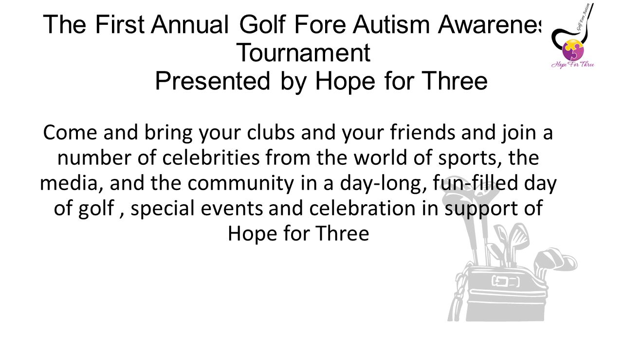 The First Annual Golf Fore Autism Awareness Tournament Presented by Hope for Three Come and bring your clubs and your friends and join a number of celebrities from the world of sports, the media, and the community in a day-long, fun-filled day of golf, special events and celebration in support of Hope for Three