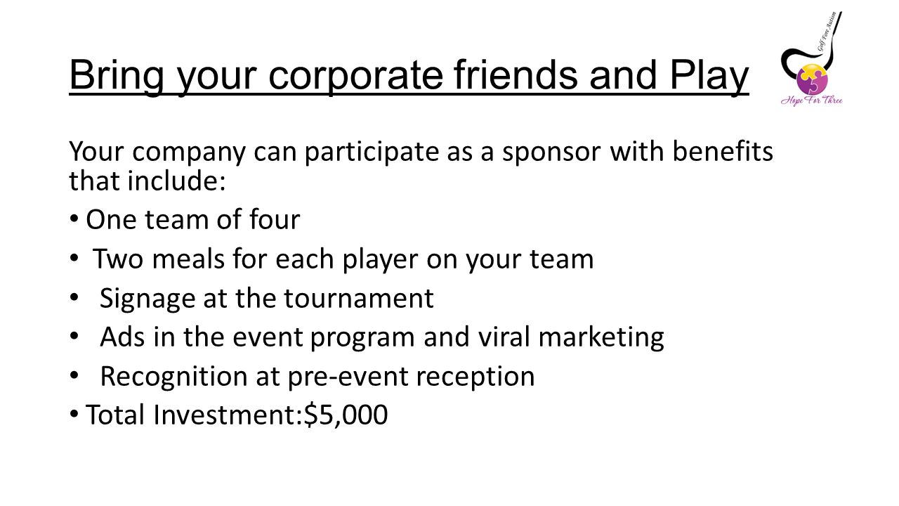 Bring your corporate friends and Play Your company can participate as a sponsor with benefits that include: One team of four Two meals for each player on your team Signage at the tournament Ads in the event program and viral marketing Recognition at pre-event reception Total Investment:$5,000