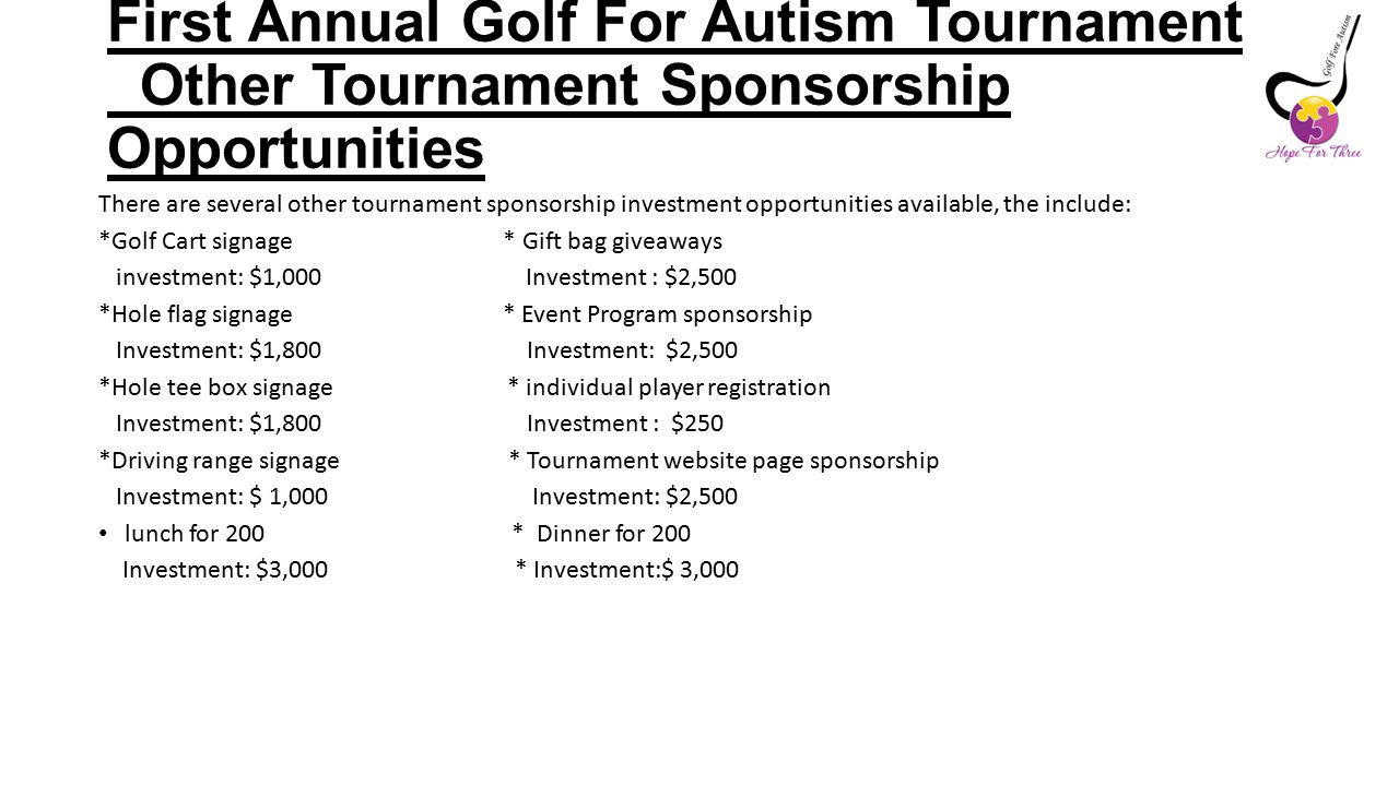 First Annual Golf For Autism Tournament Other Tournament Sponsorship Opportunities There are several other tournament sponsorship investment opportunities available, the include: *Golf Cart signage * Gift bag giveaways investment: $1,000 Investment : $2,500 *Hole flag signage * Event Program sponsorship Investment: $1,800 Investment: $2,500 *Hole tee box signage * individual player registration Investment: $1,800 Investment : $250 *Driving range signage * Tournament website page sponsorship Investment: $ 1,000 Investment: $2,500 lunch for 200 * Dinner for 200 Investment: $3,000 * Investment:$ 3,000