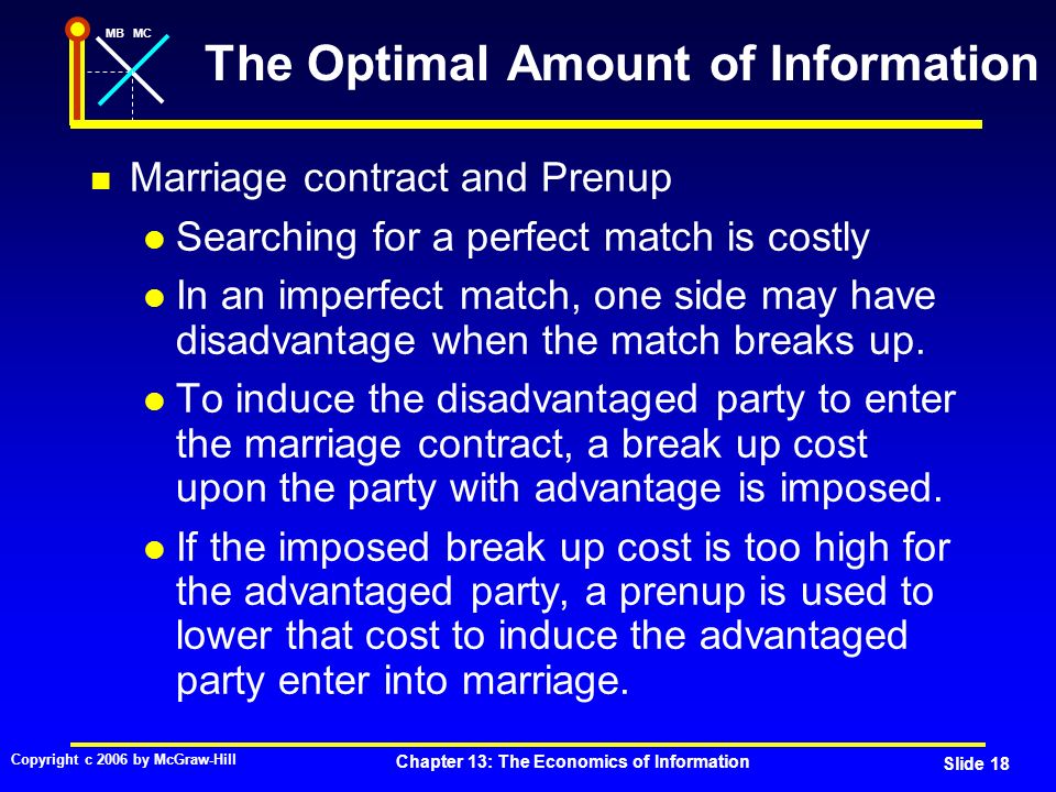 MBMC Copyright c 2006 by McGraw-Hill Chapter 13: The Economics of Information Slide 18 The Optimal Amount of Information Marriage contract and Prenup Searching for a perfect match is costly In an imperfect match, one side may have disadvantage when the match breaks up.