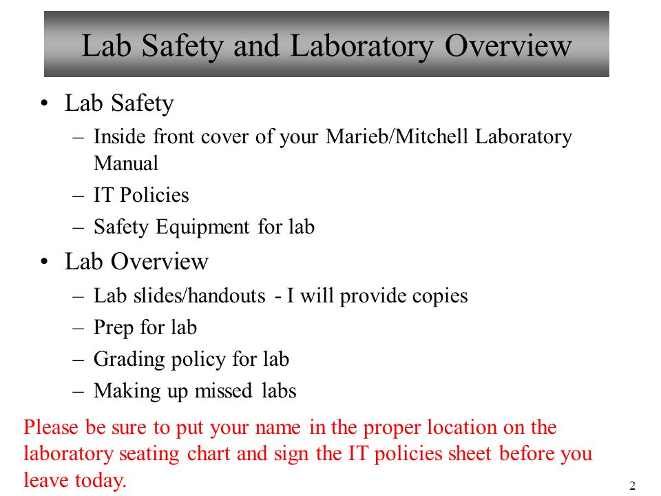 2 Lab Safety and Laboratory Overview Lab Safety –Inside front cover of your Marieb/Mitchell Laboratory Manual –IT Policies –Safety Equipment for lab Lab Overview –Lab slides/handouts - I will provide copies –Prep for lab –Grading policy for lab –Making up missed labs Please be sure to put your name in the proper location on the laboratory seating chart and sign the IT policies sheet before you leave today.