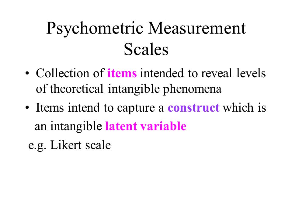 Psychometric Measurement Scales Collection of items intended to reveal levels of theoretical intangible phenomena Items intend to capture a construct which is an intangible latent variable e.g.