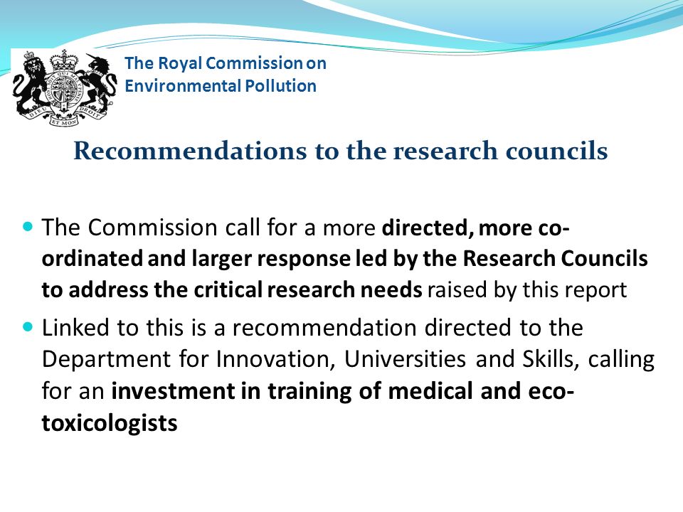 Recommendations to the research councils The Commission call for a more directed, more co- ordinated and larger response led by the Research Councils to address the critical research needs raised by this report Linked to this is a recommendation directed to the Department for Innovation, Universities and Skills, calling for an investment in training of medical and eco- toxicologists The Royal Commission on Environmental Pollution
