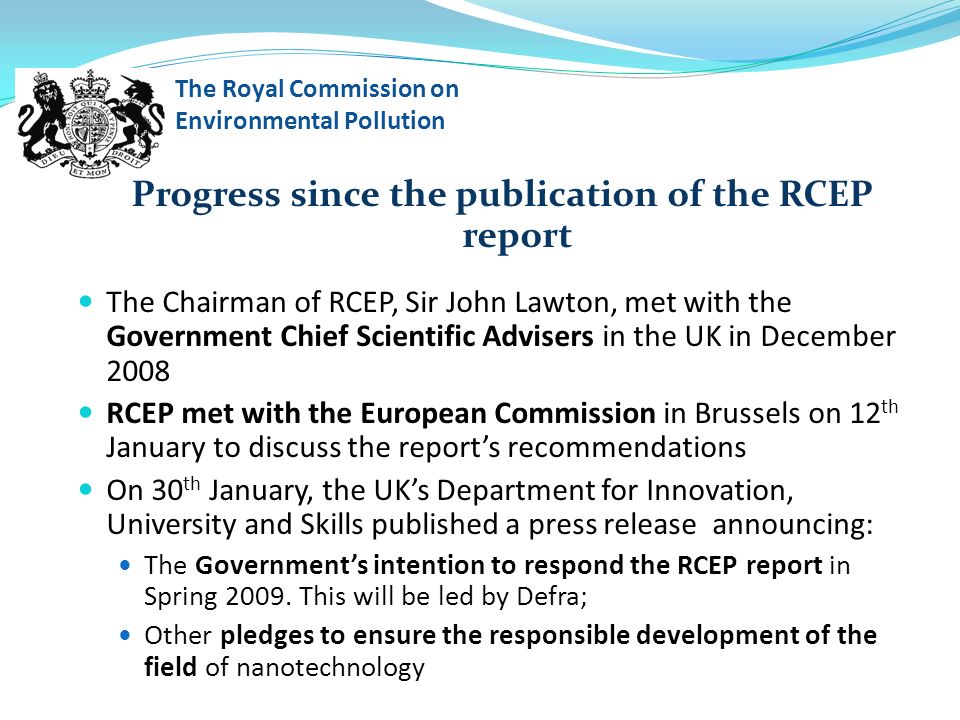 Progress since the publication of the RCEP report The Chairman of RCEP, Sir John Lawton, met with the Government Chief Scientific Advisers in the UK in December 2008 RCEP met with the European Commission in Brussels on 12 th January to discuss the report’s recommendations On 30 th January, the UK’s Department for Innovation, University and Skills published a press release announcing: The Government’s intention to respond the RCEP report in Spring 2009.