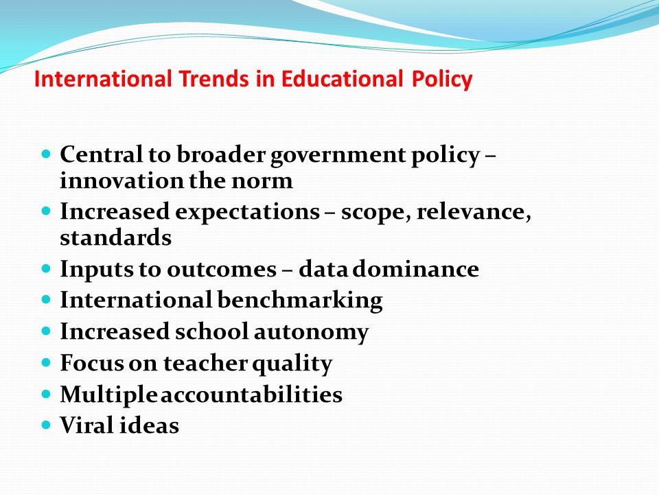 International Trends in Educational Policy Central to broader government policy – innovation the norm Increased expectations – scope, relevance, standards Inputs to outcomes – data dominance International benchmarking Increased school autonomy Focus on teacher quality Multiple accountabilities Viral ideas