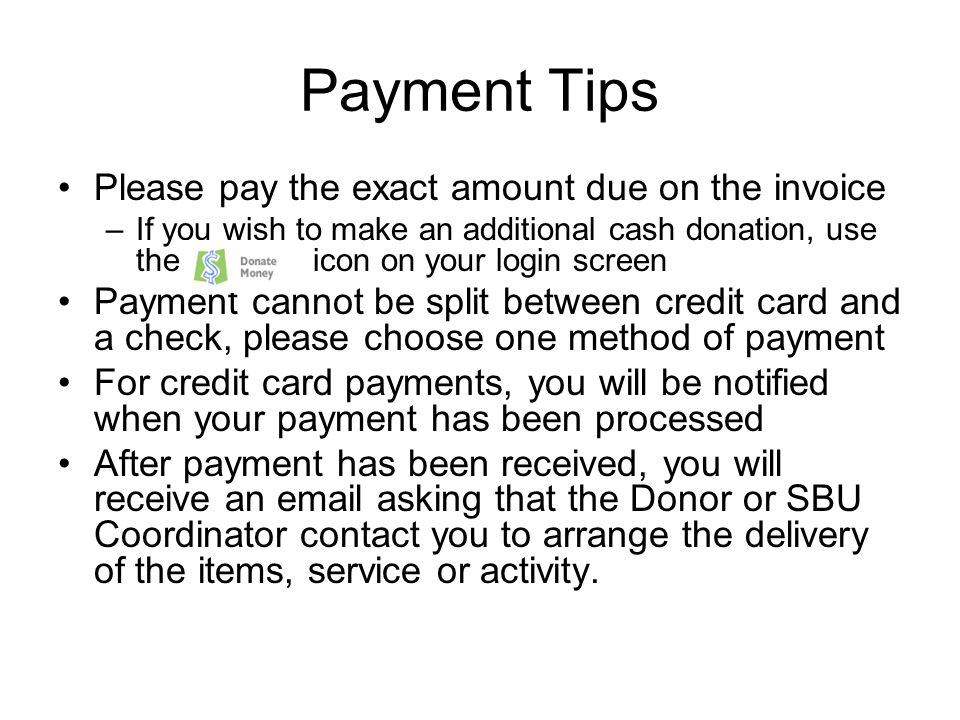 Payment Tips Please pay the exact amount due on the invoice –If you wish to make an additional cash donation, use the icon on your login screen Payment cannot be split between credit card and a check, please choose one method of payment For credit card payments, you will be notified when your payment has been processed After payment has been received, you will receive an  asking that the Donor or SBU Coordinator contact you to arrange the delivery of the items, service or activity.