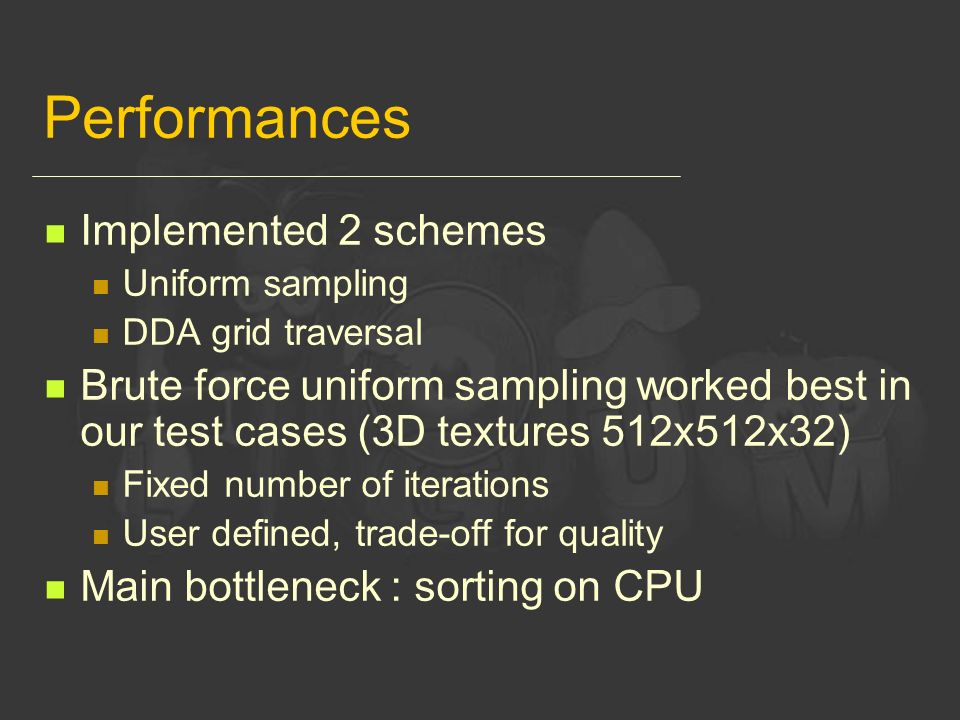 Performances Implemented 2 schemes Uniform sampling DDA grid traversal Brute force uniform sampling worked best in our test cases (3D textures 512x512x32) Fixed number of iterations User defined, trade-off for quality Main bottleneck : sorting on CPU