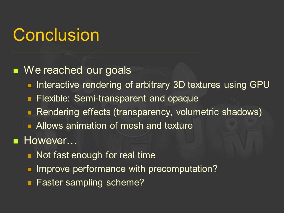 Conclusion We reached our goals Interactive rendering of arbitrary 3D textures using GPU Flexible: Semi-transparent and opaque Rendering effects (transparency, volumetric shadows) Allows animation of mesh and texture However… Not fast enough for real time Improve performance with precomputation.