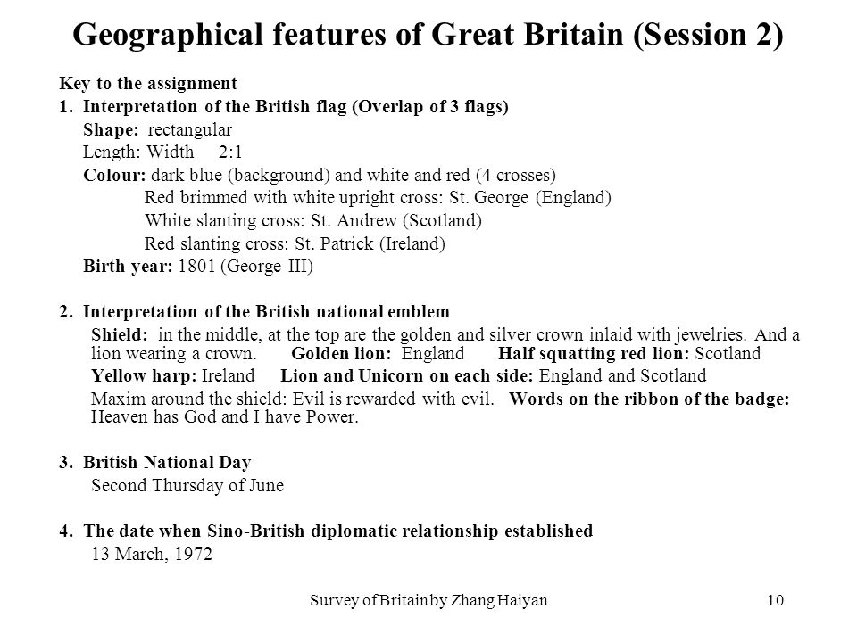Survey of Britain by Zhang Haiyan9 Geographical features of Great Britain (Session 2) 4.Assignment Do survey on the the following items: 1)the British flag Shape Length Width Colour Birth year 2)other British national emblems 3)British National Day 4)The date when Sino-British diplomatic relationship was established