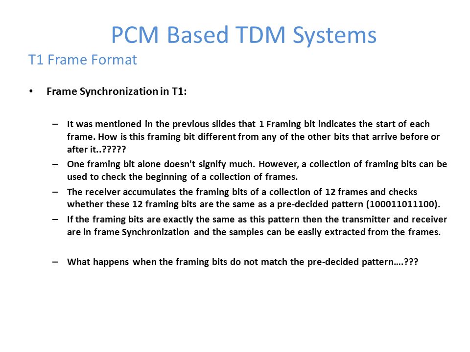PCM Based TDM Systems T1 Frame Format Frame Synchronization in T1: – It was mentioned in the previous slides that 1 Framing bit indicates the start of each frame.