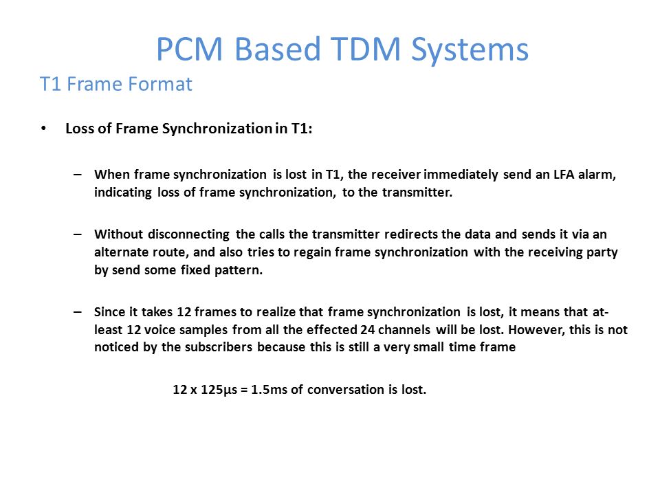 PCM Based TDM Systems T1 Frame Format Loss of Frame Synchronization in T1: – When frame synchronization is lost in T1, the receiver immediately send an LFA alarm, indicating loss of frame synchronization, to the transmitter.
