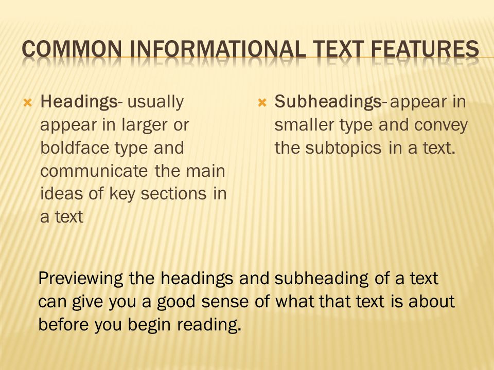 Headings- usually appear in larger or boldface type and communicate the main ideas of key sections in a text  Subheadings- appear in smaller type and convey the subtopics in a text.
