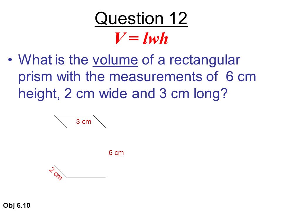 Question 12 What is the volume of a rectangular prism with the measurements of 6 cm height, 2 cm wide and 3 cm long.