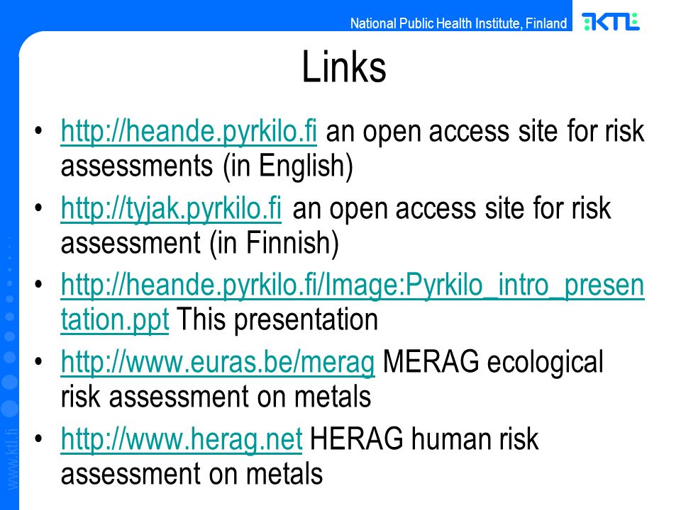 National Public Health Institute, Finland   Links   an open access site for risk assessments (in English)    an open access site for risk assessment (in Finnish)    tation.ppt This presentationhttp://heande.pyrkilo.fi/Image:Pyrkilo_intro_presen tation.ppt   MERAG ecological risk assessment on metalshttp://    HERAG human risk assessment on metalshttp://