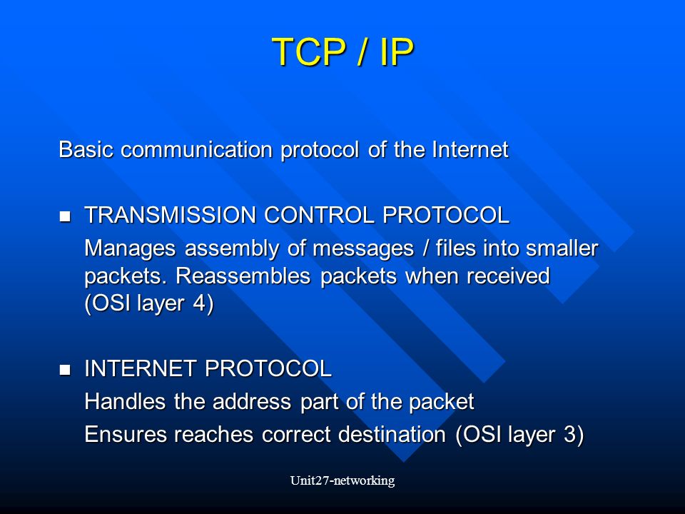 Unit27-networking TCP / IP Basic communication protocol of the Internet TRANSMISSION CONTROL PROTOCOL TRANSMISSION CONTROL PROTOCOL Manages assembly of messages / files into smaller packets.