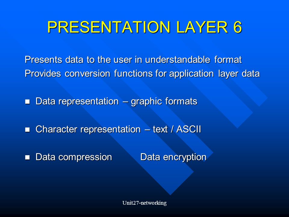 Unit27-networking PRESENTATION LAYER 6 Presents data to the user in understandable format Provides conversion functions for application layer data Data representation – graphic formats Data representation – graphic formats Character representation – text / ASCII Character representation – text / ASCII Data compressionData encryption Data compressionData encryption