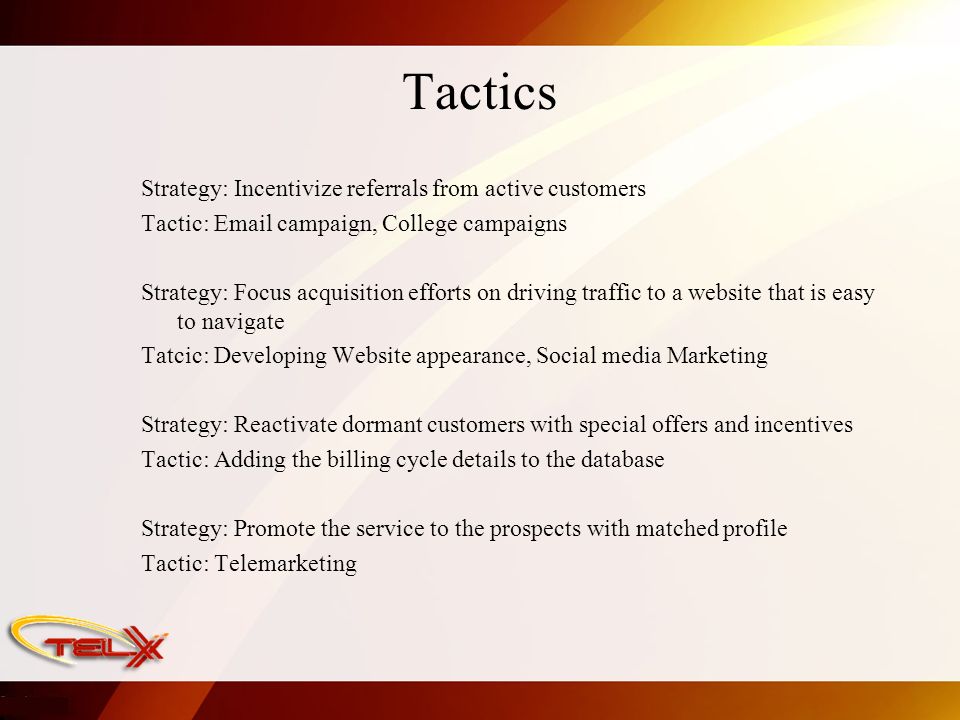 Tactics Strategy: Incentivize referrals from active customers Tactic:  campaign, College campaigns Strategy: Focus acquisition efforts on driving traffic to a website that is easy to navigate Tatcic: Developing Website appearance, Social media Marketing Strategy: Reactivate dormant customers with special offers and incentives Tactic: Adding the billing cycle details to the database Strategy: Promote the service to the prospects with matched profile Tactic: Telemarketing