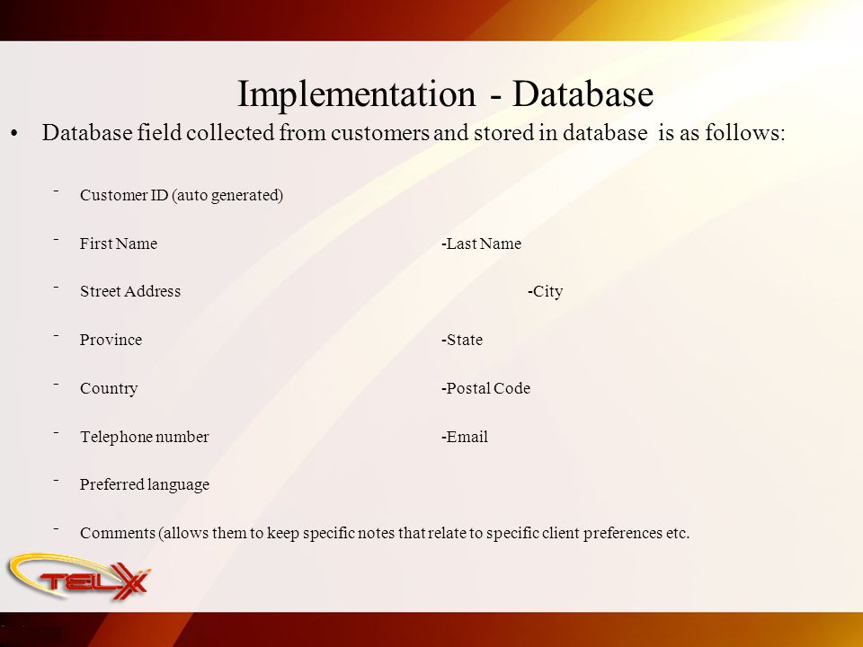 Implementation - Database Database field collected from customers and stored in database is as follows: ⁻ Customer ID (auto generated) ⁻ First Name -Last Name ⁻ Street Address -City ⁻ Province -State ⁻ Country -Postal Code ⁻ Telephone number - ⁻ Preferred language ⁻ Comments (allows them to keep specific notes that relate to specific client preferences etc.