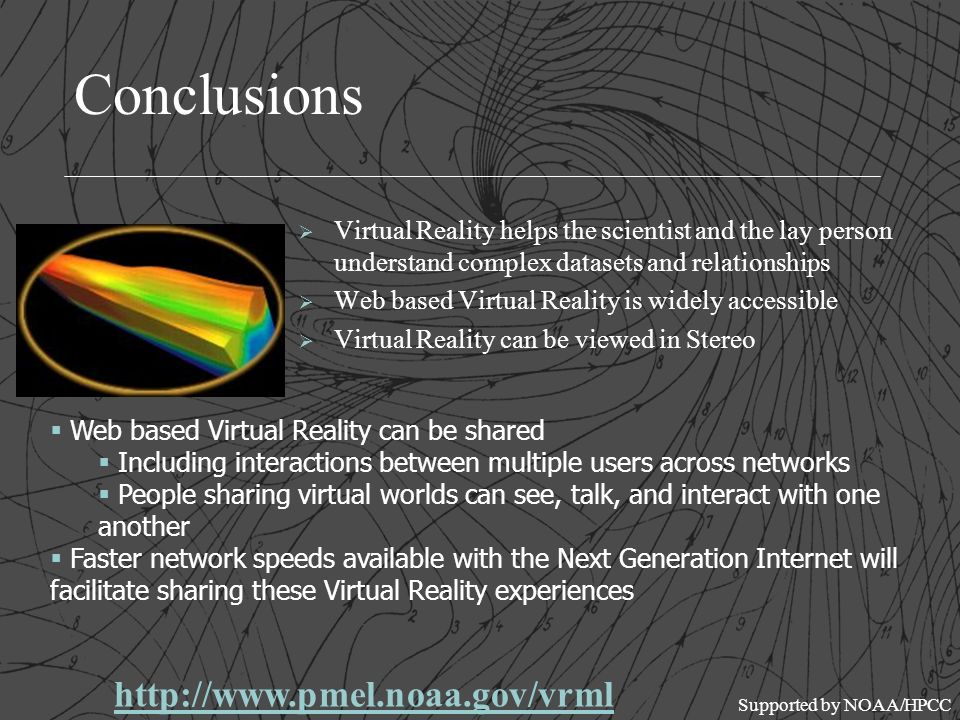 Conclusions Ø Virtual Reality helps the scientist and the lay person understand complex datasets and relationships Ø Web based Virtual Reality is widely accessible Ø Virtual Reality can be viewed in Stereo  Web based Virtual Reality can be shared  Including interactions between multiple users across networks  People sharing virtual worlds can see, talk, and interact with one another  Faster network speeds available with the Next Generation Internet will facilitate sharing these Virtual Reality experiences   Supported by NOAA/HPCC