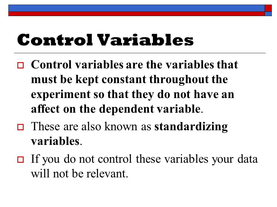 Control Variables  Control variables are the variables that must be kept constant throughout the experiment so that they do not have an affect on the dependent variable.