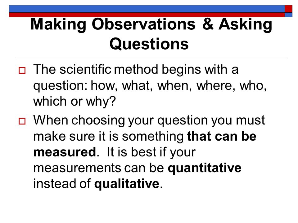 Making Observations & Asking Questions  The scientific method begins with a question: how, what, when, where, who, which or why.