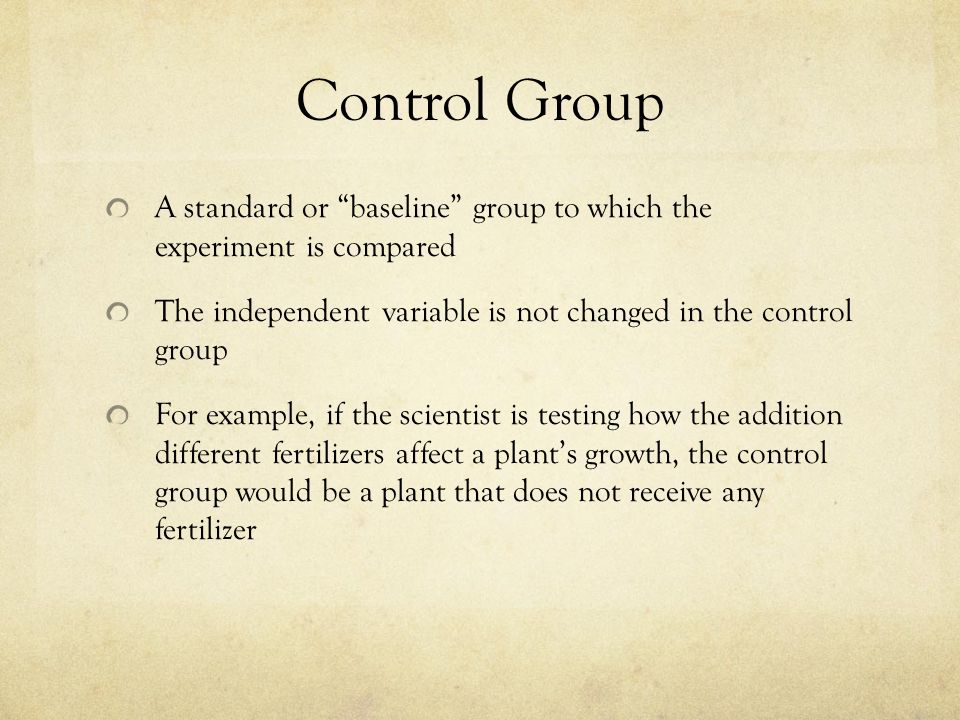Control Group A standard or baseline group to which the experiment is compared The independent variable is not changed in the control group For example, if the scientist is testing how the addition different fertilizers affect a plant’s growth, the control group would be a plant that does not receive any fertilizer