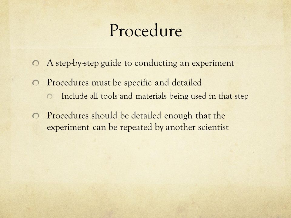 Procedure A step-by-step guide to conducting an experiment Procedures must be specific and detailed Include all tools and materials being used in that step Procedures should be detailed enough that the experiment can be repeated by another scientist