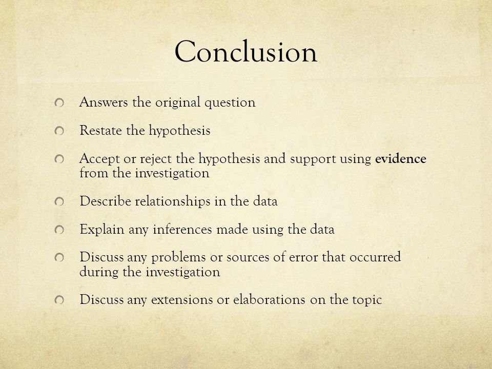Conclusion Answers the original question Restate the hypothesis Accept or reject the hypothesis and support using evidence from the investigation Describe relationships in the data Explain any inferences made using the data Discuss any problems or sources of error that occurred during the investigation Discuss any extensions or elaborations on the topic