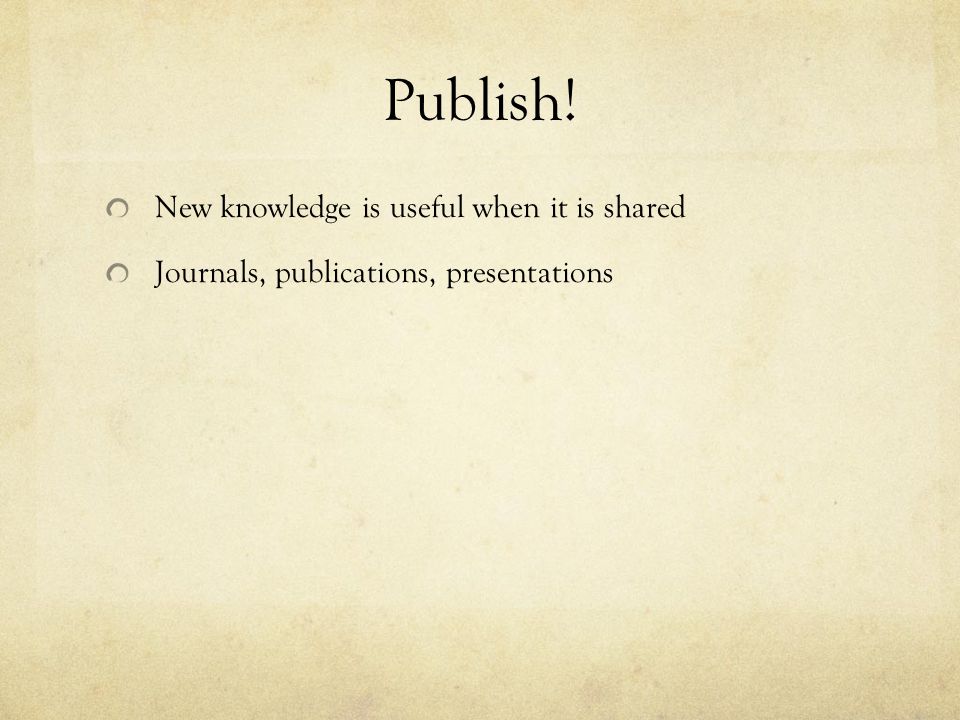 Publish! New knowledge is useful when it is shared Journals, publications, presentations