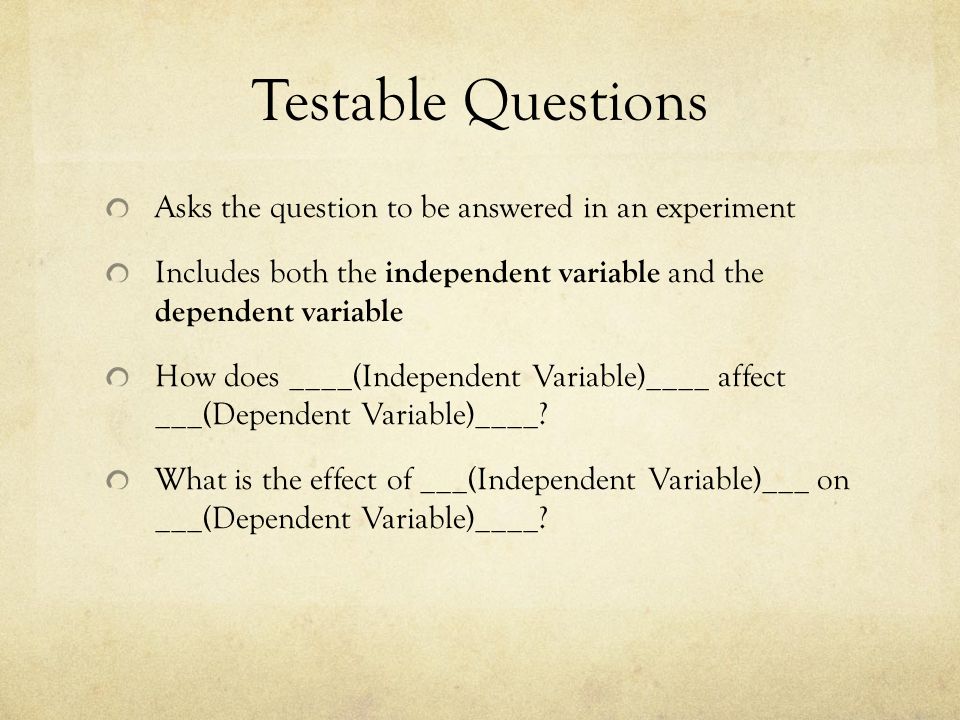 Testable Questions Asks the question to be answered in an experiment Includes both the independent variable and the dependent variable How does ____(Independent Variable)____ affect ___(Dependent Variable)____.