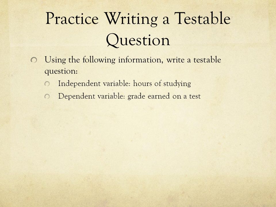 Practice Writing a Testable Question Using the following information, write a testable question: Independent variable: hours of studying Dependent variable: grade earned on a test