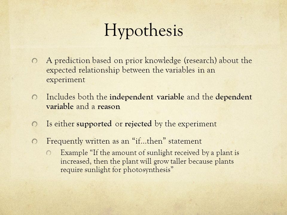 Hypothesis A prediction based on prior knowledge (research) about the expected relationship between the variables in an experiment Includes both the independent variable and the dependent variable and a reason Is either supported or rejected by the experiment Frequently written as an if…then statement Example If the amount of sunlight received by a plant is increased, then the plant will grow taller because plants require sunlight for photosynthesis