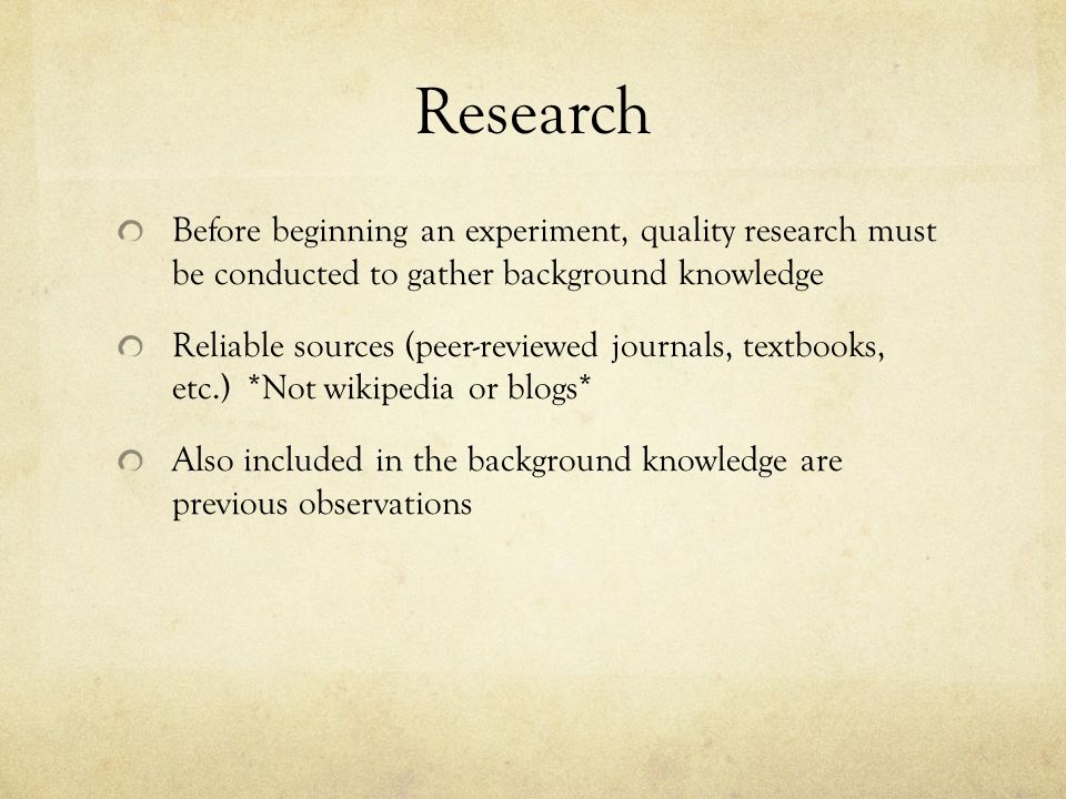 Research Before beginning an experiment, quality research must be conducted to gather background knowledge Reliable sources (peer-reviewed journals, textbooks, etc.) *Not wikipedia or blogs* Also included in the background knowledge are previous observations