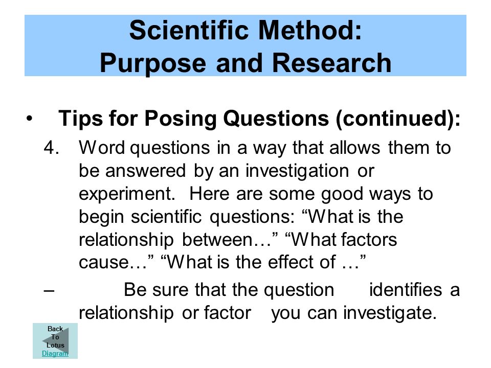 Scientific Method: Purpose and Research Tips for Posing Questions (continued): 4.Word questions in a way that allows them to be answered by an investigation or experiment.