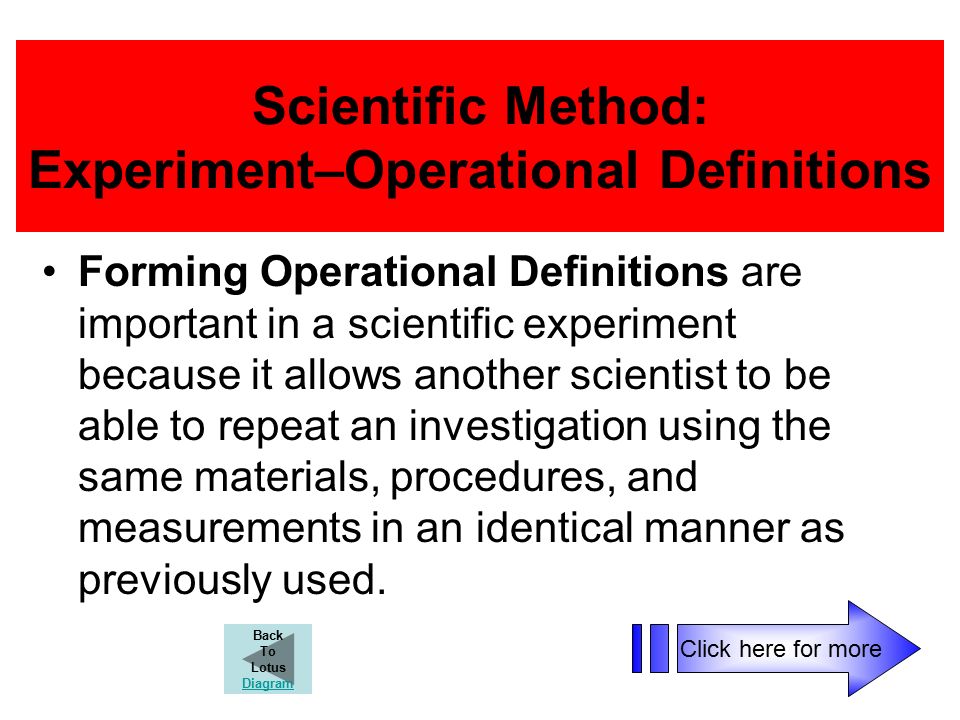 Scientific Method: Experiment–Operational Definitions Forming Operational Definitions are important in a scientific experiment because it allows another scientist to be able to repeat an investigation using the same materials, procedures, and measurements in an identical manner as previously used.