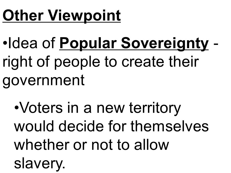 Other Viewpoint Idea of Popular Sovereignty - right of people to create their government Voters in a new territory would decide for themselves whether or not to allow slavery.