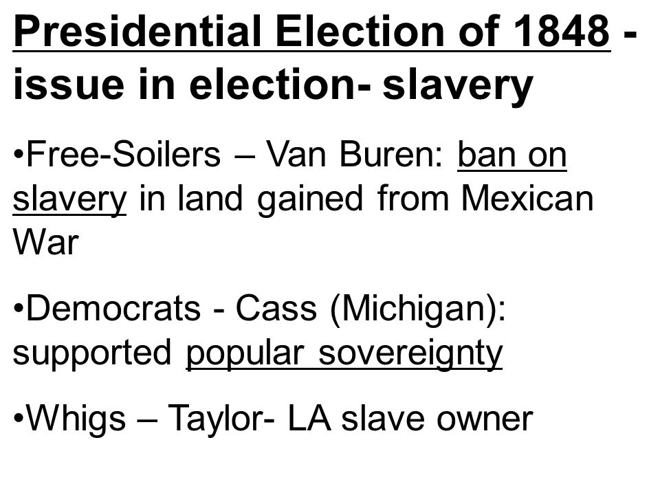 Presidential Election of issue in election- slavery Free-Soilers – Van Buren: ban on slavery in land gained from Mexican War Democrats - Cass (Michigan): supported popular sovereignty Whigs – Taylor- LA slave owner