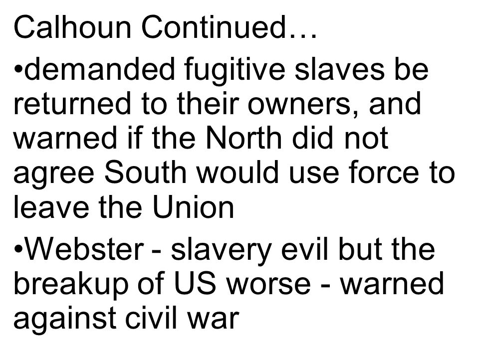 Calhoun Continued… demanded fugitive slaves be returned to their owners, and warned if the North did not agree South would use force to leave the Union Webster - slavery evil but the breakup of US worse - warned against civil war