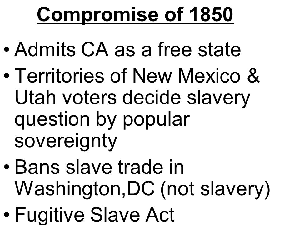 Compromise of 1850 Admits CA as a free state Territories of New Mexico & Utah voters decide slavery question by popular sovereignty Bans slave trade in Washington,DC (not slavery) Fugitive Slave Act
