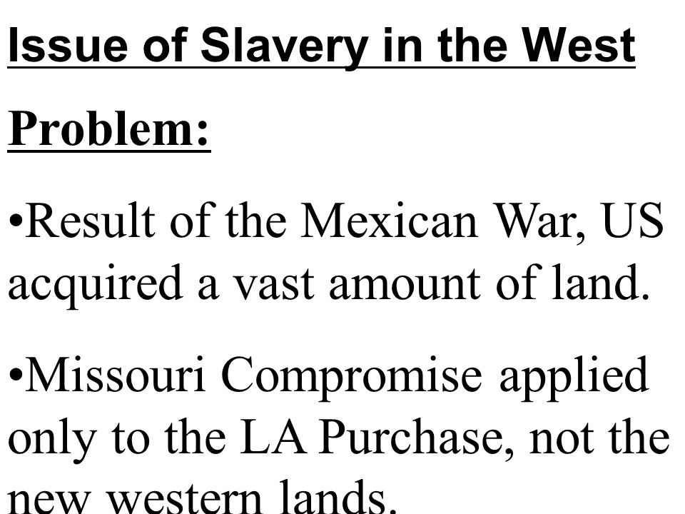 Issue of Slavery in the West Problem: Result of the Mexican War, US acquired a vast amount of land.