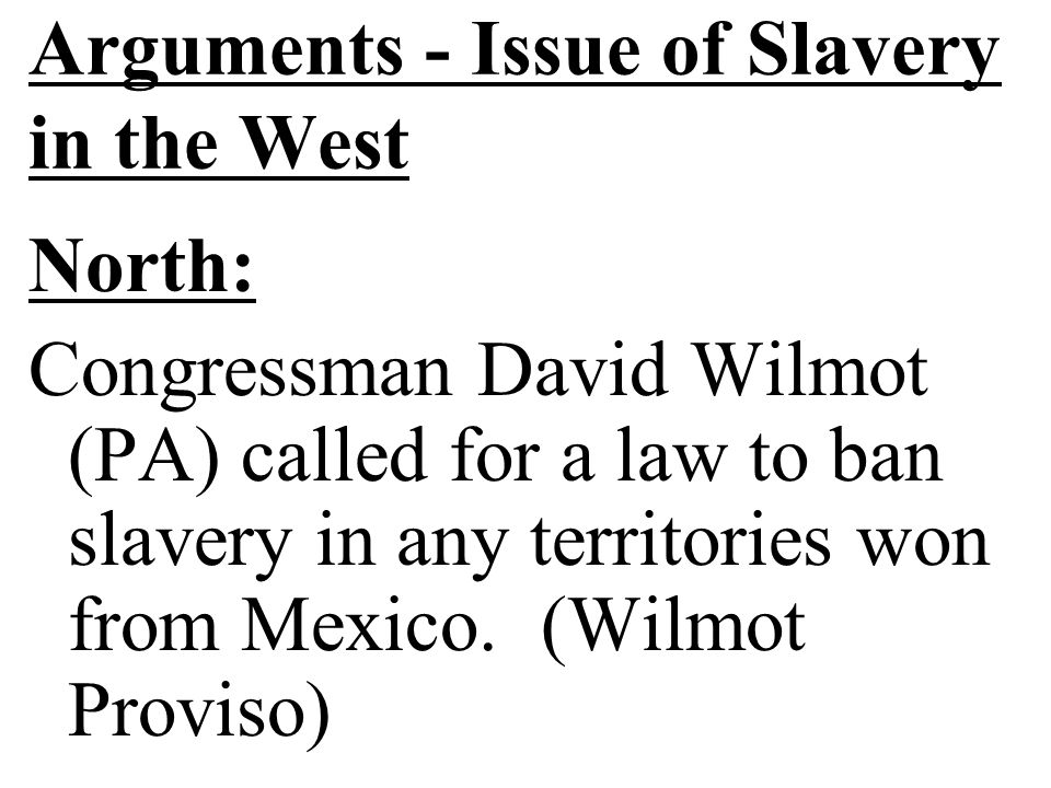 Arguments - Issue of Slavery in the West North: Congressman David Wilmot (PA) called for a law to ban slavery in any territories won from Mexico.