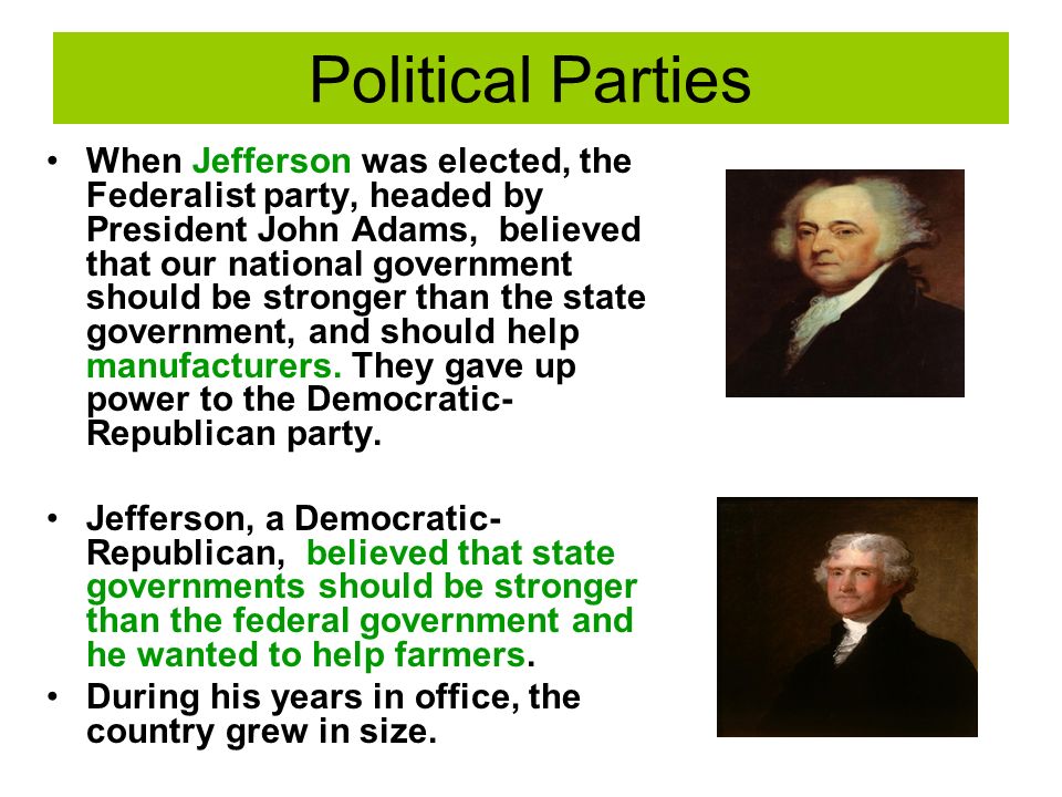 Political Parties When Jefferson was elected, the Federalist party, headed by President John Adams, believed that our national government should be stronger than the state government, and should help manufacturers.
