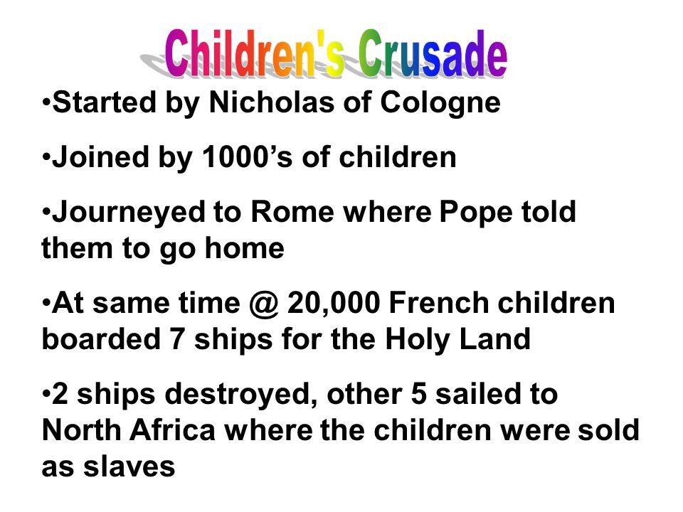 Started by Nicholas of Cologne Joined by 1000’s of children Journeyed to Rome where Pope told them to go home At same 20,000 French children boarded 7 ships for the Holy Land 2 ships destroyed, other 5 sailed to North Africa where the children were sold as slaves