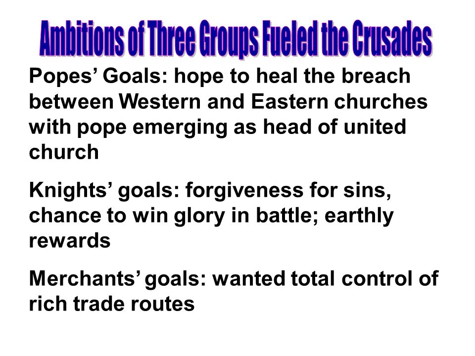 Popes’ Goals: hope to heal the breach between Western and Eastern churches with pope emerging as head of united church Knights’ goals: forgiveness for sins, chance to win glory in battle; earthly rewards Merchants’ goals: wanted total control of rich trade routes