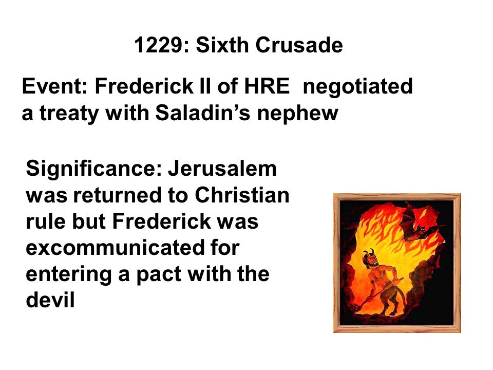 1229: Sixth Crusade Event: Frederick II of HRE negotiated a treaty with Saladin’s nephew Significance: Jerusalem was returned to Christian rule but Frederick was excommunicated for entering a pact with the devil